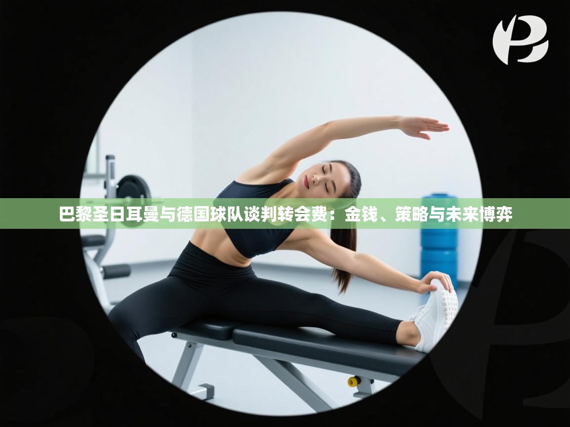 巴黎圣日耳曼与德国球队谈判转会费：金钱、策略与未来博弈  第1张